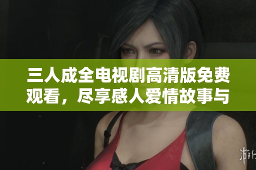 三人成全电视剧高清版免费观看，尽享感人爱情故事与精彩剧情