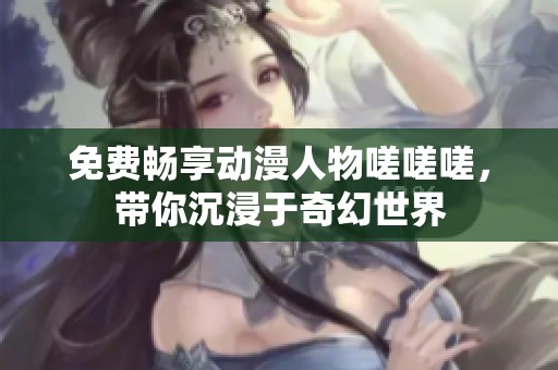 免费畅享动漫人物嗟嗟嗟，带你沉浸于奇幻世界