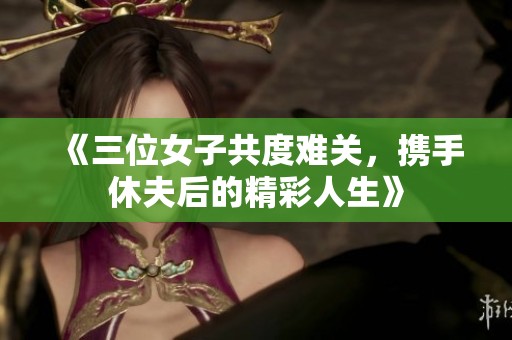 《三位女子共度难关，携手休夫后的精彩人生》