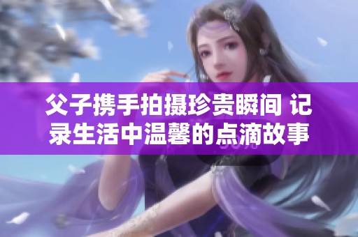 父子携手拍摄珍贵瞬间 记录生活中温馨的点滴故事