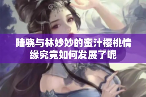 陆骁与林妙妙的蜜汁樱桃情缘究竟如何发展了呢