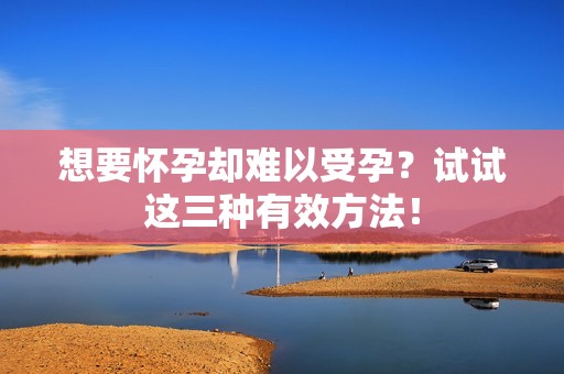 想要怀孕却难以受孕？试试这三种有效方法！