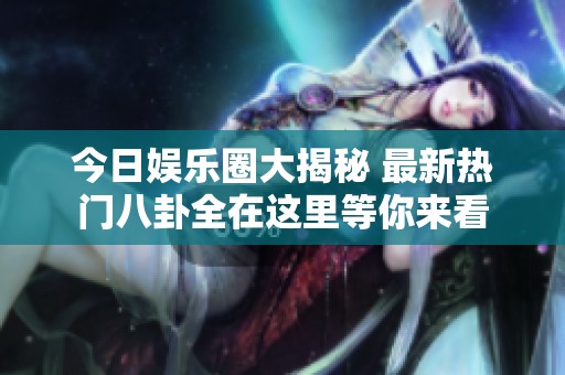 今日娱乐圈大揭秘 最新热门八卦全在这里等你来看