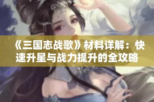 《三国志战歌》材料详解：快速升星与战力提升的全攻略