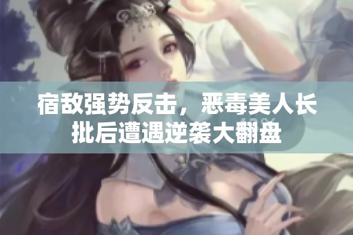 宿敌强势反击，恶毒美人长批后遭遇逆袭大翻盘