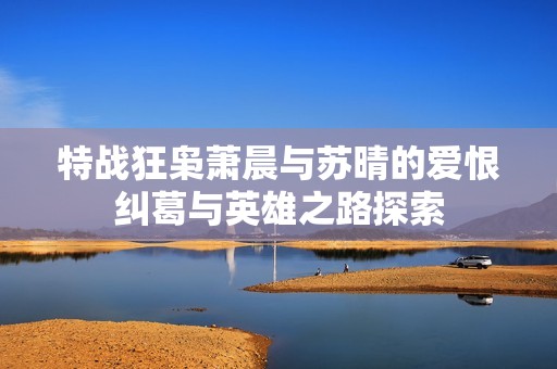 特战狂枭萧晨与苏晴的爱恨纠葛与英雄之路探索