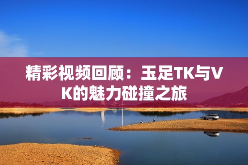 精彩视频回顾：玉足TK与VK的魅力碰撞之旅
