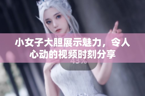 小女子大胆展示魅力，令人心动的视频时刻分享