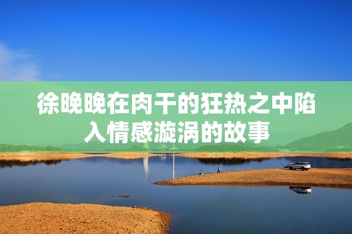 徐晚晚在肉干的狂热之中陷入情感漩涡的故事
