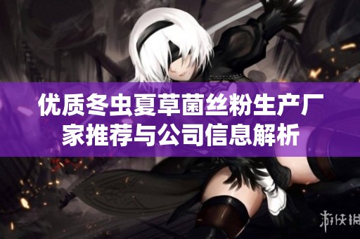 优质冬虫夏草菌丝粉生产厂家推荐与公司信息解析