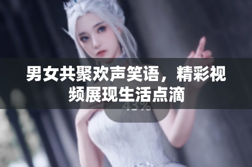 男女共聚欢声笑语，精彩视频展现生活点滴