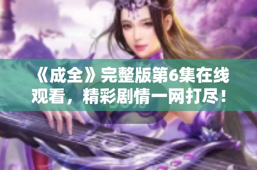 《成全》完整版第6集在线观看，精彩剧情一网打尽！
