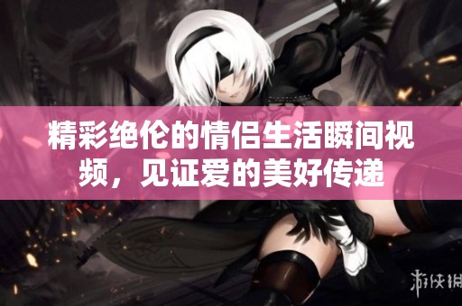 精彩绝伦的情侣生活瞬间视频，见证爱的美好传递