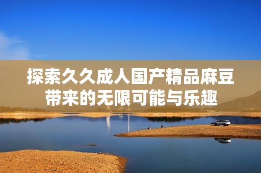 探索久久成人国产精品麻豆带来的无限可能与乐趣