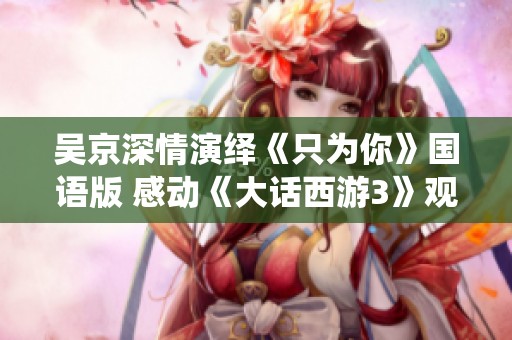 吴京深情演绎《只为你》国语版 感动《大话西游3》观众心弦