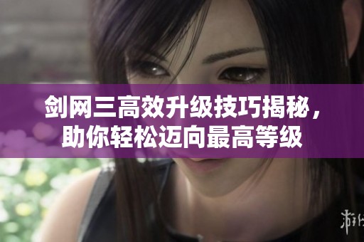 剑网三高效升级技巧揭秘，助你轻松迈向最高等级