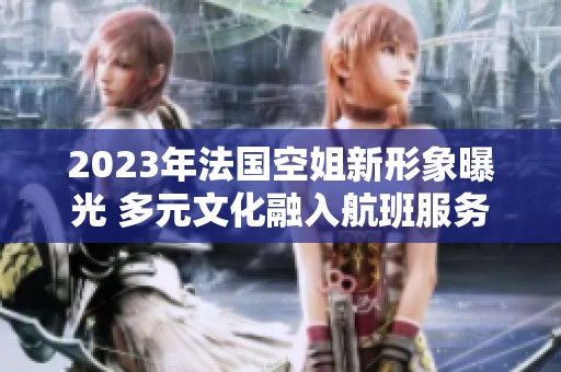 2023年法国空姐新形象曝光 多元文化融入航班服务