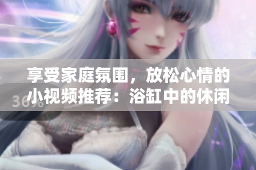 享受家庭氛围，放松心情的小视频推荐：浴缸中的休闲时光