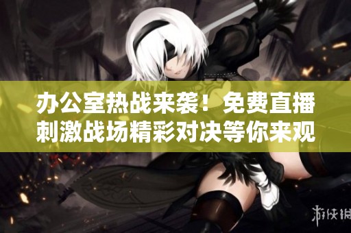 办公室热战来袭！免费直播刺激战场精彩对决等你来观看