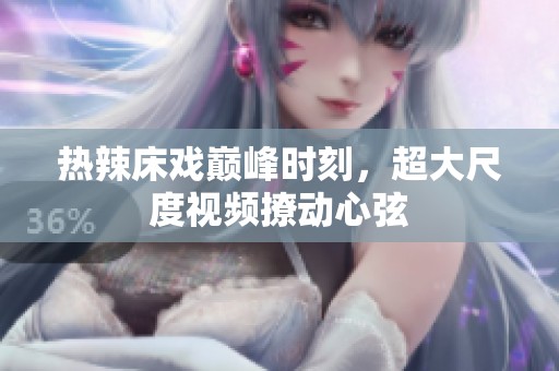 热辣床戏巅峰时刻，超大尺度视频撩动心弦