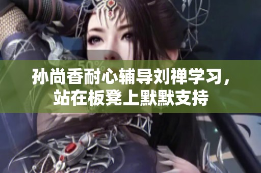 孙尚香耐心辅导刘禅学习，站在板凳上默默支持