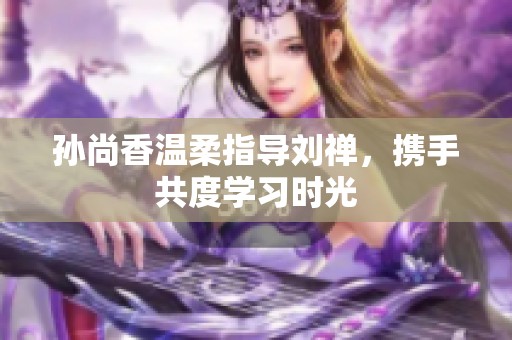 孙尚香温柔指导刘禅，携手共度学习时光