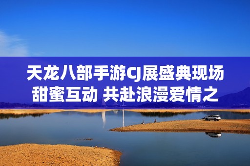 天龙八部手游CJ展盛典现场甜蜜互动 共赴浪漫爱情之旅