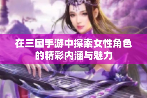 在三国手游中探索女性角色的精彩内涵与魅力