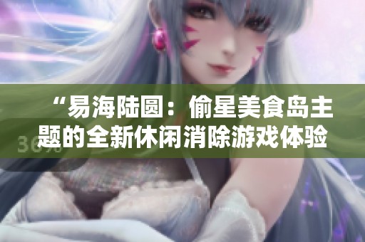 “易海陆圆：偷星美食岛主题的全新休闲消除游戏体验”
