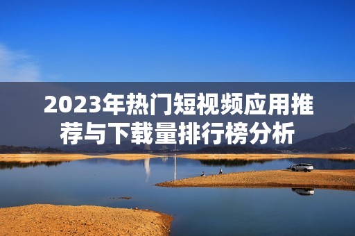 2023年热门短视频应用推荐与下载量排行榜分析