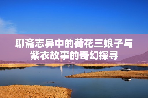 聊斋志异中的荷花三娘子与紫衣故事的奇幻探寻