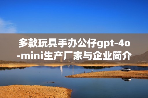多款玩具手办公仔gpt-4o-mini生产厂家与企业简介