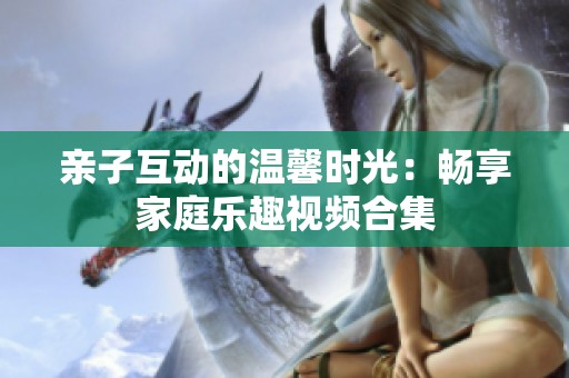 亲子互动的温馨时光：畅享家庭乐趣视频合集