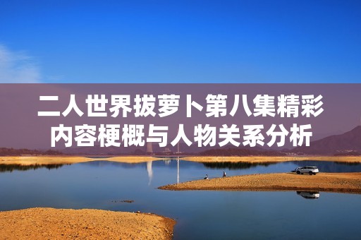 二人世界拔萝卜第八集精彩内容梗概与人物关系分析