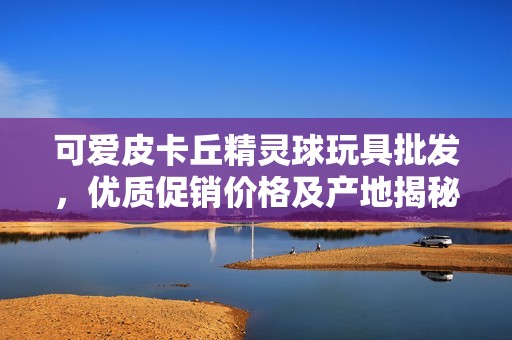 可爱皮卡丘精灵球玩具批发，优质促销价格及产地揭秘