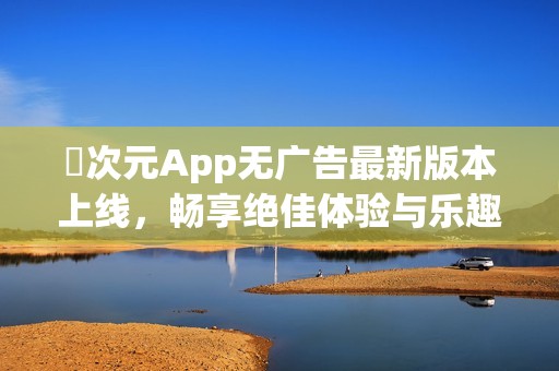 囧次元App无广告最新版本上线，畅享绝佳体验与乐趣