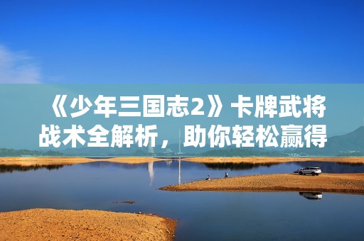 《少年三国志2》卡牌武将战术全解析，助你轻松赢得天下！