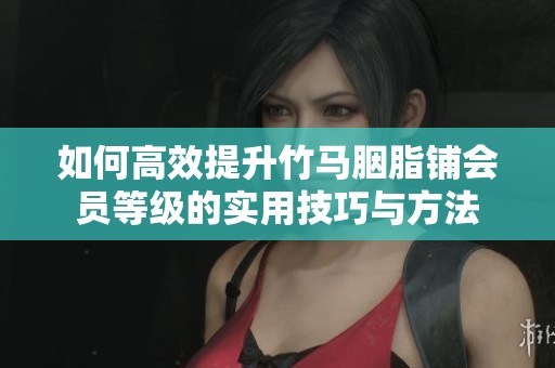 如何高效提升竹马胭脂铺会员等级的实用技巧与方法