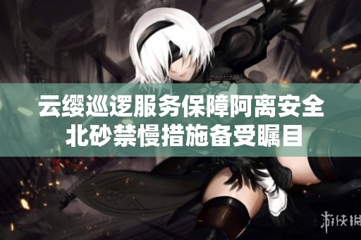 云缨巡逻服务保障阿离安全 北砂禁慢措施备受瞩目