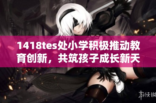 1418tes处小学积极推动教育创新，共筑孩子成长新天地