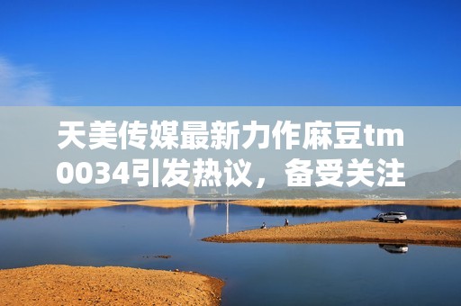 天美传媒最新力作麻豆tm0034引发热议，备受关注！