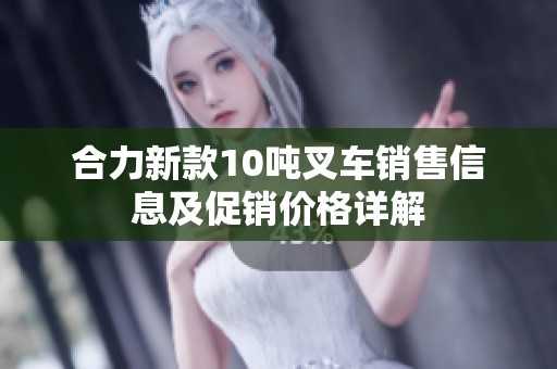 合力新款10吨叉车销售信息及促销价格详解