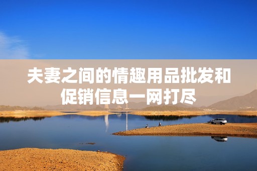 夫妻之间的情趣用品批发和促销信息一网打尽