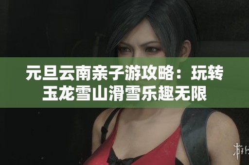 元旦云南亲子游攻略：玩转玉龙雪山滑雪乐趣无限