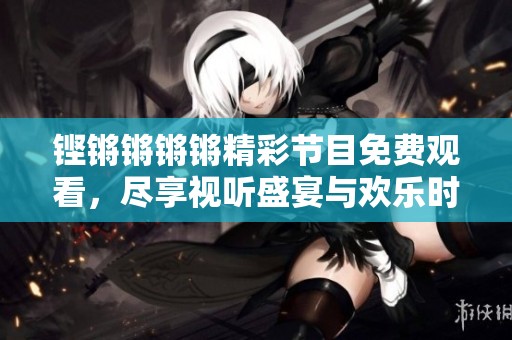 铿锵锵锵锵精彩节目免费观看，尽享视听盛宴与欢乐时刻