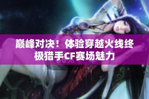 巅峰对决！体验穿越火线终极猎手CF赛场魅力