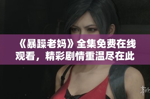 《暴躁老妈》全集免费在线观看，精彩剧情重温尽在此处