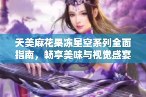 天美麻花果冻星空系列全面指南，畅享美味与视觉盛宴