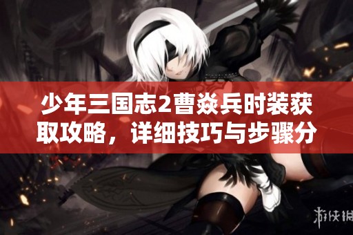 少年三国志2曹焱兵时装获取攻略，详细技巧与步骤分享