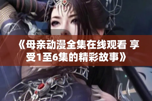 《母亲动漫全集在线观看 享受1至6集的精彩故事》